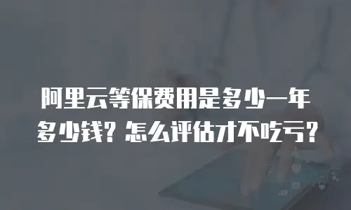 阿里云等保费用是多少一年多少钱？怎么评估才不吃亏？