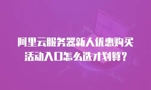阿里云服务器新人优惠购买活动入口怎么选才划算？
