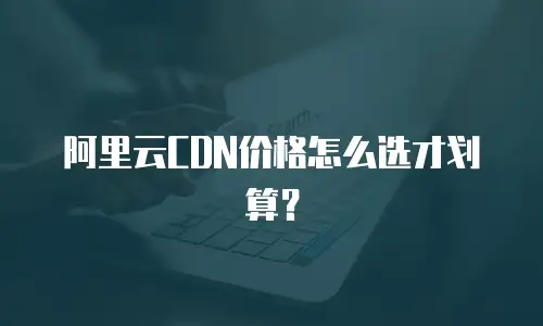 阿里云CDN价格怎么选才划算？