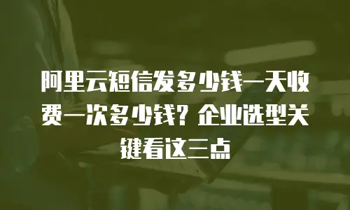 阿里云短信发多少钱一天收费一次多少钱？企业选型关键看这三点