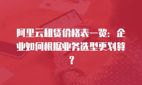 阿里云租赁价格表一览：企业如何根据业务选型更划算？