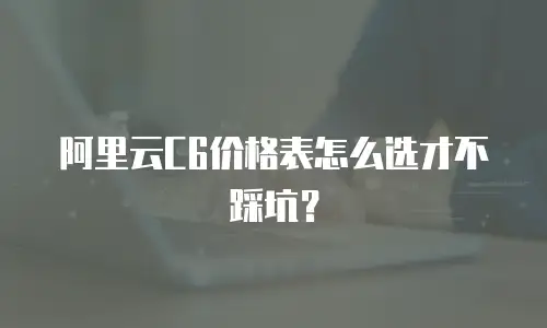 阿里云C6价格表怎么选才不踩坑？
