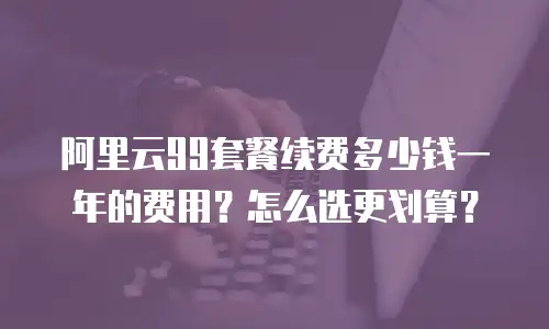 阿里云99套餐续费多少钱一年的费用？怎么选更划算？
