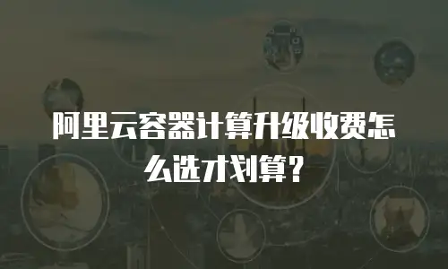 阿里云容器计算升级收费怎么选才划算？