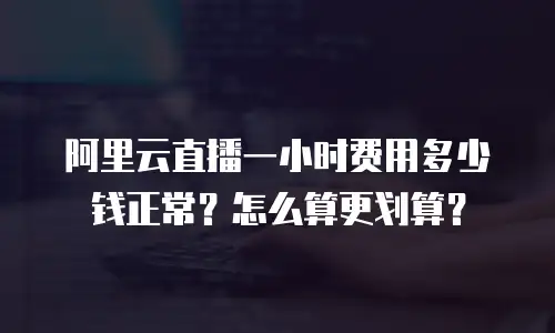 阿里云直播一小时费用多少钱正常？怎么算更划算？