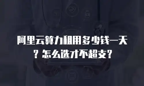 阿里云算力租用多少钱一天？怎么选才不超支？