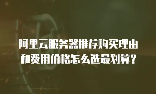 阿里云服务器推荐购买理由和费用价格怎么选最划算？