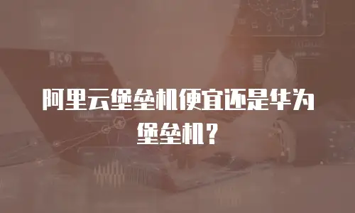 阿里云堡垒机便宜还是华为堡垒机？
