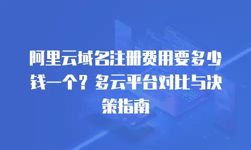 阿里云域名注册费用要多少钱一个？多云平台对比与决策指南