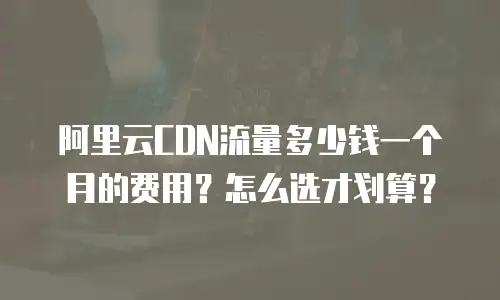 阿里云CDN流量多少钱一个月的费用？怎么选才划算？