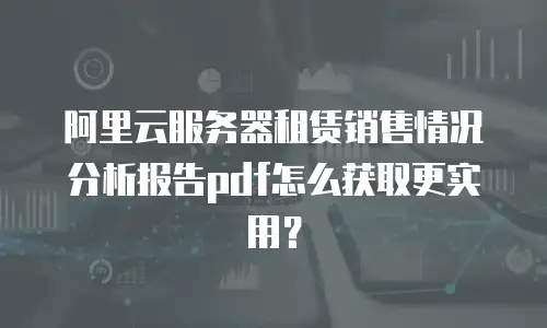 阿里云服务器租赁销售情况分析报告pdf怎么获取更实用？