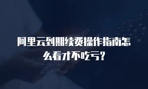 阿里云到期续费操作指南怎么看才不吃亏？