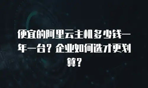 便宜的阿里云主机多少钱一年一台？企业如何选才更划算？