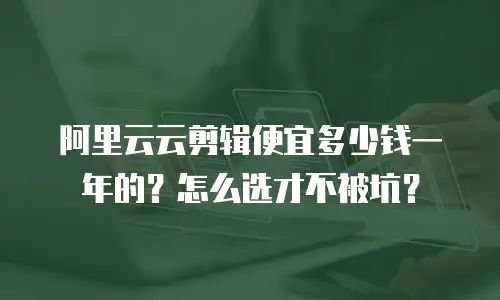 阿里云云剪辑便宜多少钱一年的？怎么选才不被坑？