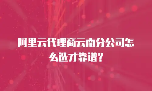阿里云代理商云南分公司怎么选才靠谱？