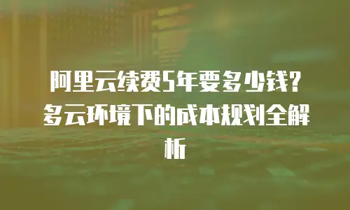 阿里云续费5年要多少钱？多云环境下的成本规划全解析