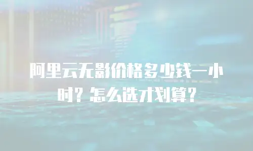 阿里云无影价格多少钱一小时？怎么选才划算？