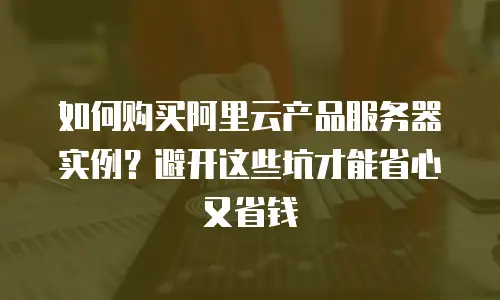 如何购买阿里云产品服务器实例？避开这些坑才能省心又省钱