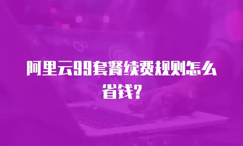 阿里云99套餐续费规则怎么省钱？