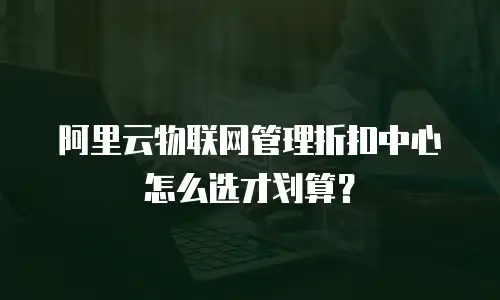 阿里云物联网管理折扣中心怎么选才划算？