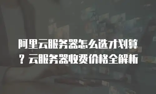 阿里云服务器怎么选才划算？云服务器收费价格全解析