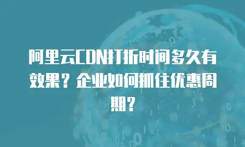 阿里云CDN打折时间多久有效果？企业如何抓住优惠周期？