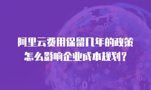 阿里云费用保留几年的政策怎么影响企业成本规划？