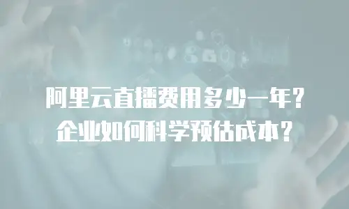 阿里云直播费用多少一年？企业如何科学预估成本？