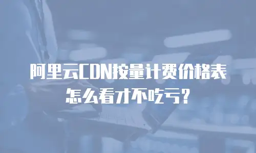 阿里云CDN按量计费价格表怎么看才不吃亏？
