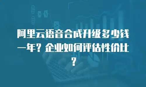 阿里云语音合成升级多少钱一年？企业如何评估性价比？