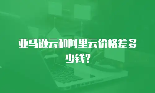 亚马逊云和阿里云价格差多少钱？