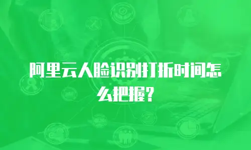 阿里云人脸识别打折时间怎么把握？