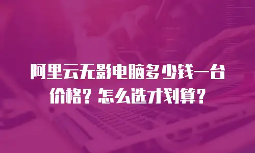 阿里云无影电脑多少钱一台价格？怎么选才划算？