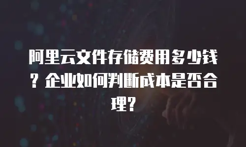 阿里云文件存储费用多少钱？企业如何判断成本是否合理？