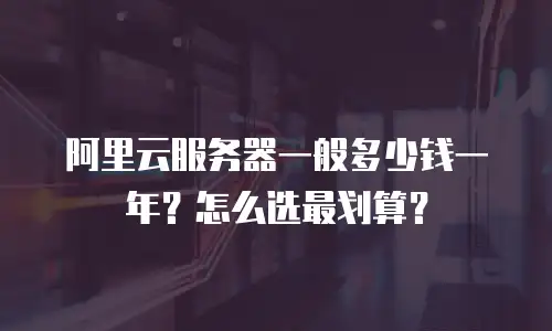阿里云服务器一般多少钱一年？怎么选最划算？