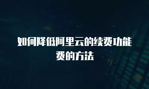 如何降低阿里云的续费功能费的方法