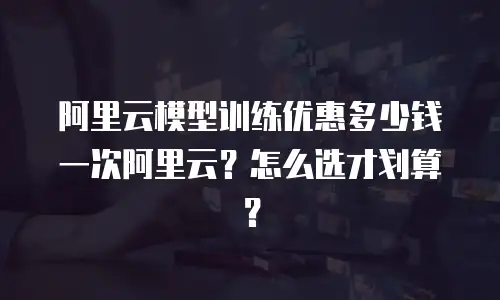 阿里云模型训练优惠多少钱一次阿里云？怎么选才划算？