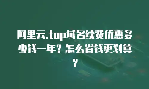 阿里云.top域名续费优惠多少钱一年？怎么省钱更划算？