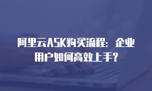 阿里云ASK购买流程：企业用户如何高效上手？