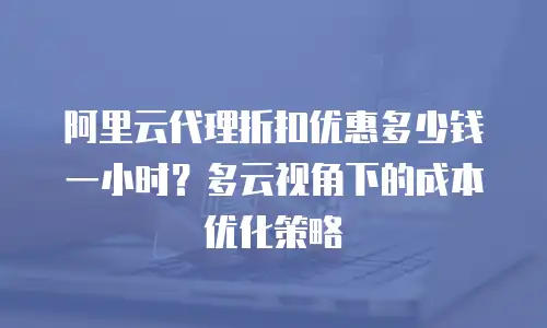 阿里云代理折扣优惠多少钱一小时？多云视角下的成本优化策略