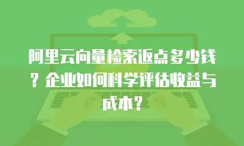 阿里云向量检索返点多少钱？企业如何科学评估收益与成本？