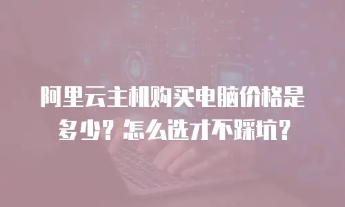 阿里云主机购买电脑价格是多少？怎么选才不踩坑？