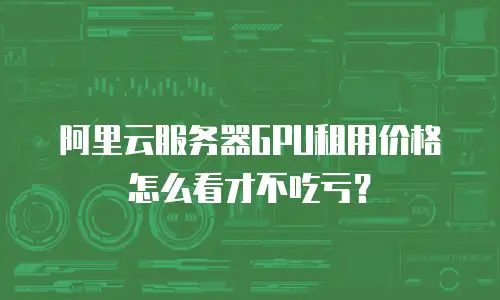 阿里云服务器GPU租用价格怎么看才不吃亏？