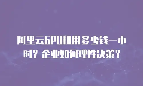 阿里云GPU租用多少钱一小时？企业如何理性决策？