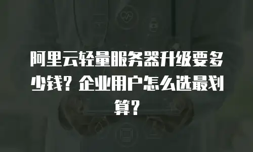 阿里云轻量服务器升级要多少钱？企业用户怎么选最划算？