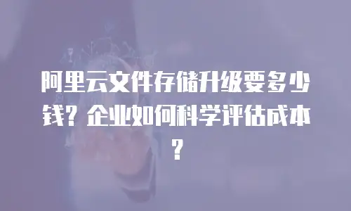 阿里云文件存储升级要多少钱？企业如何科学评估成本？