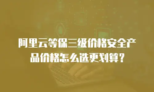 阿里云等保三级价格安全产品价格怎么选更划算？