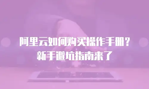 阿里云如何购买操作手册？新手避坑指南来了