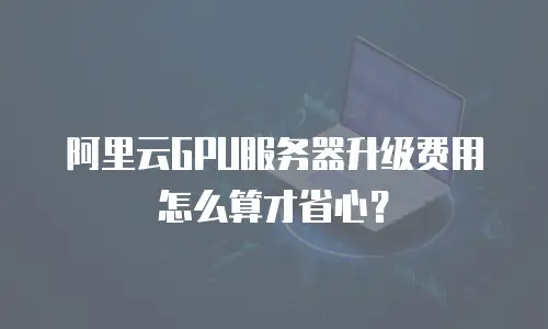 阿里云GPU服务器升级费用怎么算才省心？