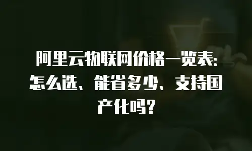 阿里云物联网价格一览表：怎么选、能省多少、支持国产化吗？